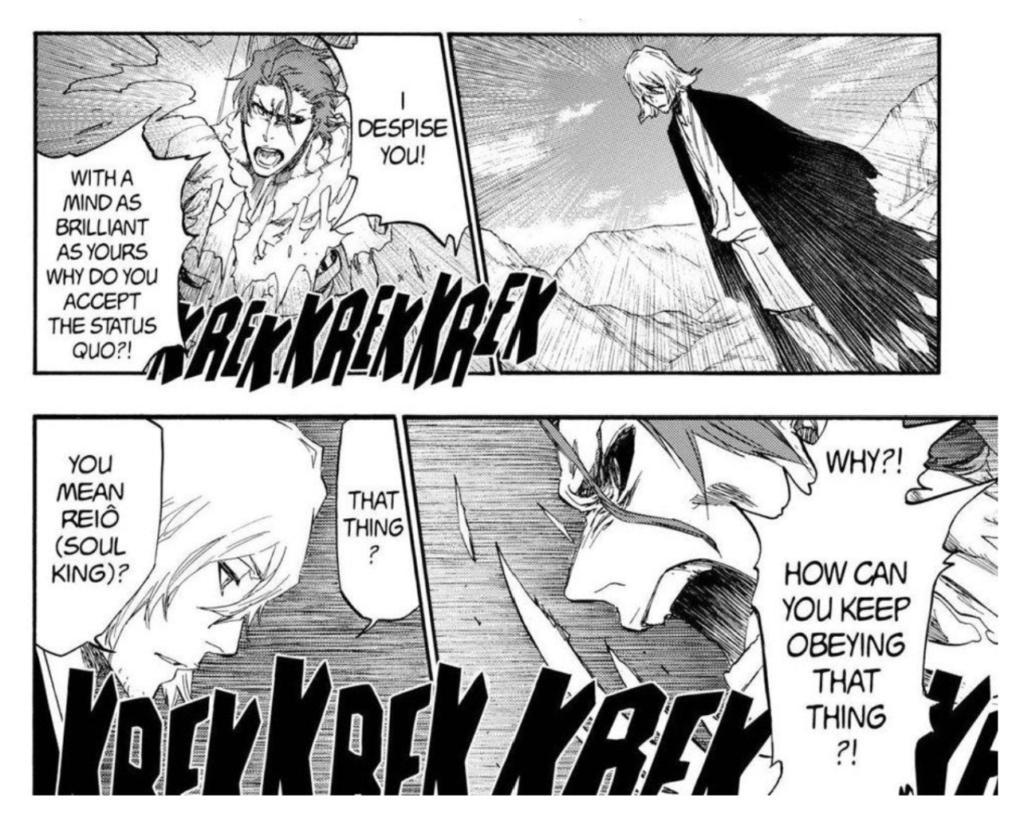 Black and white manga panels showing Azrien, a former Court Guard, fighting another citizen of the Soul Society.
Azien says, with an angry expression, "Why?! How can you keep obeying that thing?!"
The citizen says "You mean Reio (Soul King)? That thing?"
Aizen says: "With a mind as brilliant as yours why do you accept the satus quo?! I despise you!"
Onomotopeia words "KREK-KREK-KREK" signify fighting.